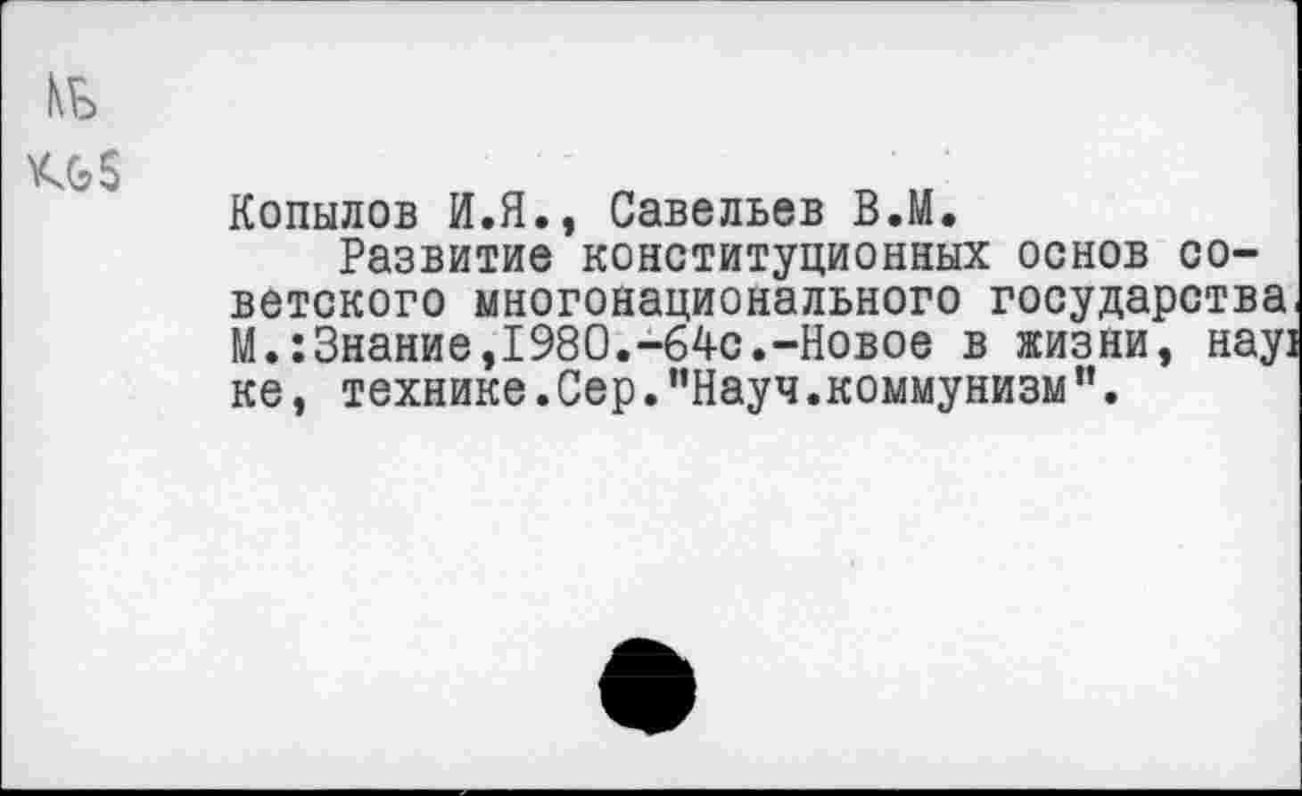 ﻿КБ
Кб 5
Копылов И.Я., Савельев В.М.
Развитие конституционных основ советского многонационального государства, М.:Знание,1980.-64с.-Новое в жизни, нау] ке, технике.Сер."Науч.коммунизм”.